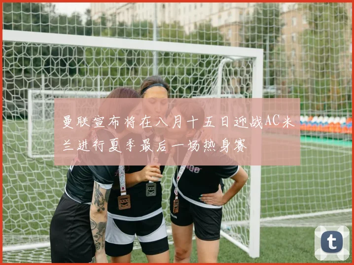 曼联宣布将在八月十五日迎战AC米兰进行夏季最后一场热身赛